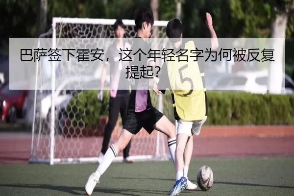 巴萨签下霍安，这个年轻名字为何被反复提起？